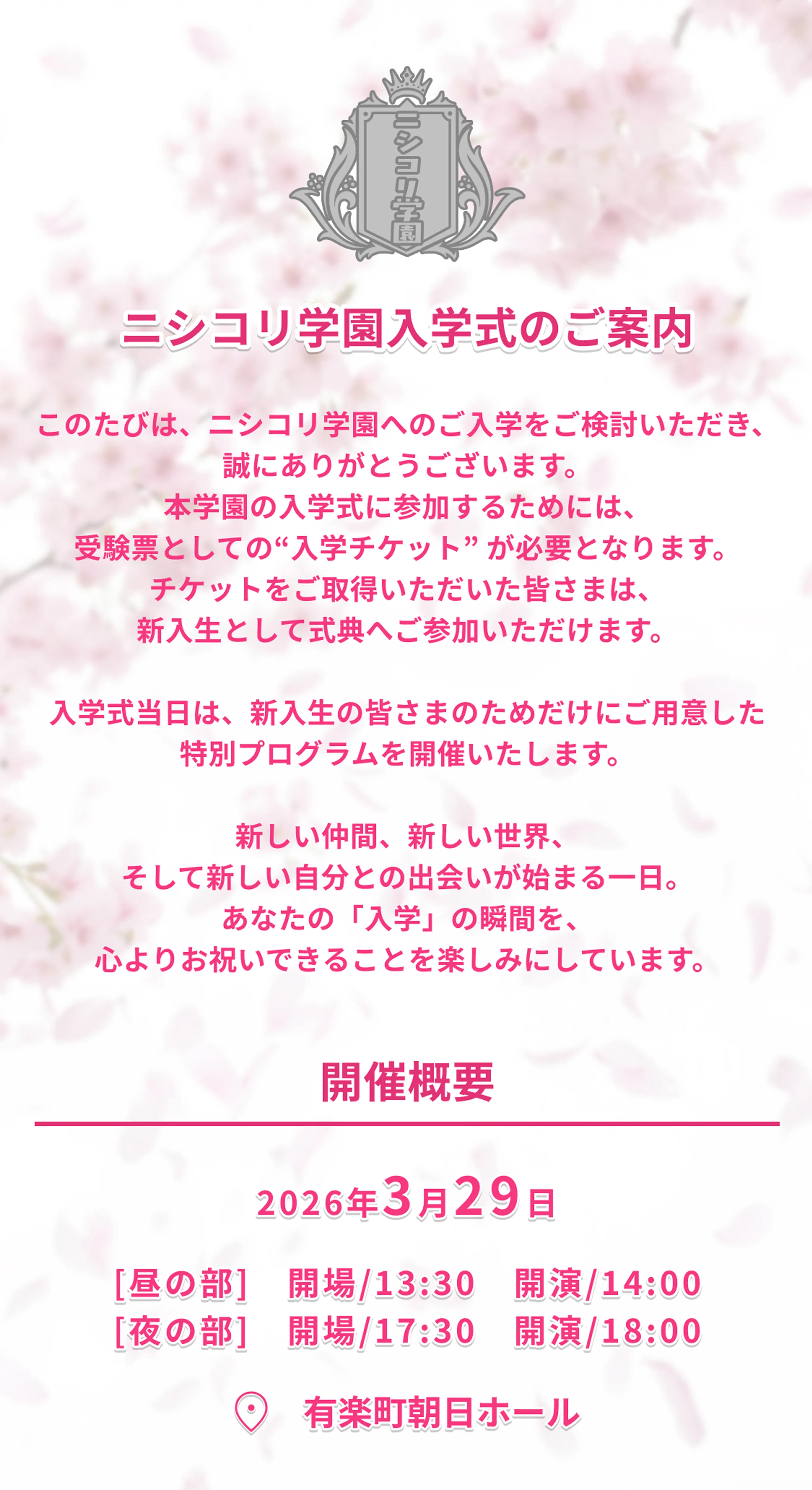 このたびは、ニシコリ学園へのご入学をご検討いただき、誠にありがとうございます。
本学園の入学式に参加するためには、
受験票としての“入学チケット” が必要となります。
チケットをご取得いただいた皆さまは、
新入生として式典へご参加いただけます。 入学式当日は、新入生の皆さまのためだけにご用意した特別プログラムを開催いたします。 新しい仲間、新しい世界、
そして新しい自分との出会いが始まる一日。
あなたの「入学」の瞬間を、
心よりお祝いできることを楽しみにしています。開催概要 2026年3月29日 [昼の部]　開場/13:30　開演/14:00
[夜の部]　開場/17:30　開演/18:00 有楽町朝日ホール