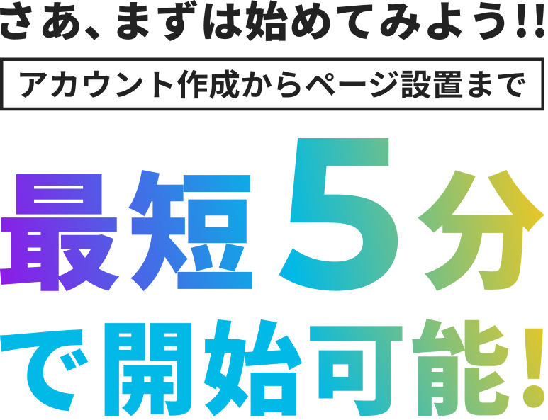 さあ、まずは始めてみよう!! アカウント作成からページ設置まで 最短5分で開始可能!